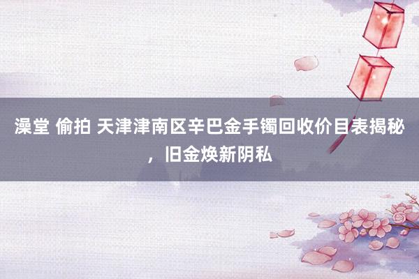 澡堂 偷拍 天津津南区辛巴金手镯回收价目表揭秘，旧金焕新阴私