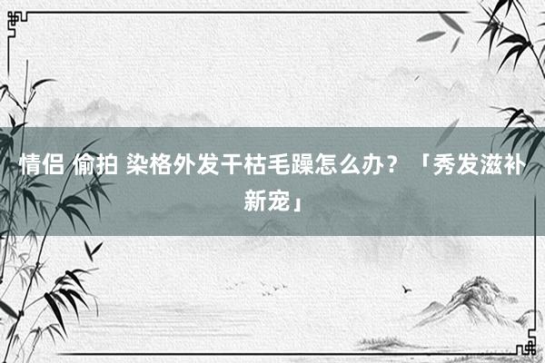 情侣 偷拍 染格外发干枯毛躁怎么办？「秀发滋补新宠」