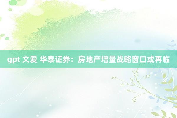 gpt 文爱 华泰证券：房地产增量战略窗口或再临