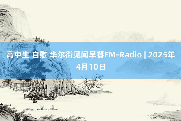 高中生 自慰 华尔街见闻早餐FM-Radio | 2025年4月10日