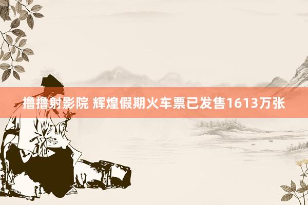 撸撸射影院 辉煌假期火车票已发售1613万张