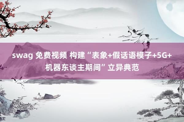 swag 免费视频 构建“表象+假话语模子+5G+机器东谈主期间”立异典范