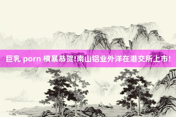 巨乳 porn 横暴恭贺!南山铝业外洋在港交所上市!