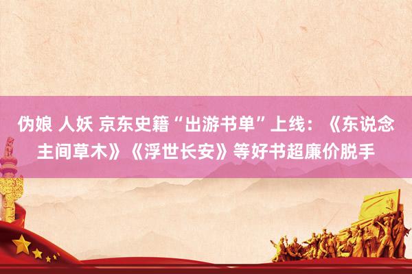 伪娘 人妖 京东史籍“出游书单”上线：《东说念主间草木》《浮世长安》等好书超廉价脱手