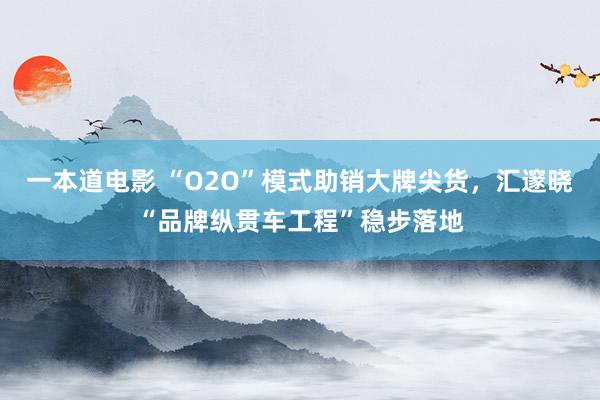 一本道电影 “O2O”模式助销大牌尖货，汇邃晓“品牌纵贯车工程”稳步落地