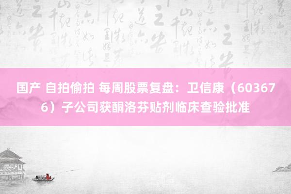 国产 自拍偷拍 每周股票复盘：卫信康（603676）子公司获酮洛芬贴剂临床查验批准