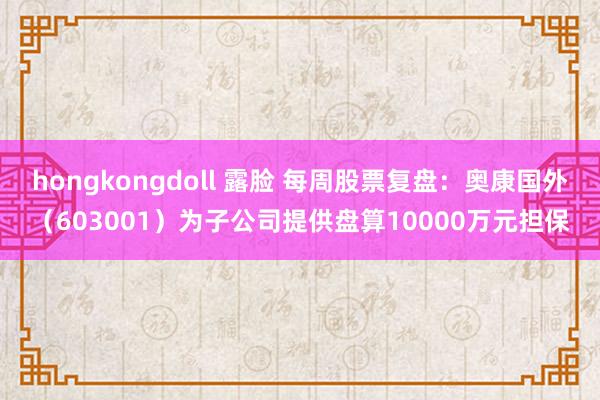 hongkongdoll 露脸 每周股票复盘：奥康国外（603001）为子公司提供盘算10000万元担保