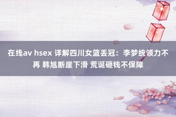 在线av hsex 详解四川女篮丢冠：李梦统领力不再 韩旭断崖下滑 荒诞砸钱不保障