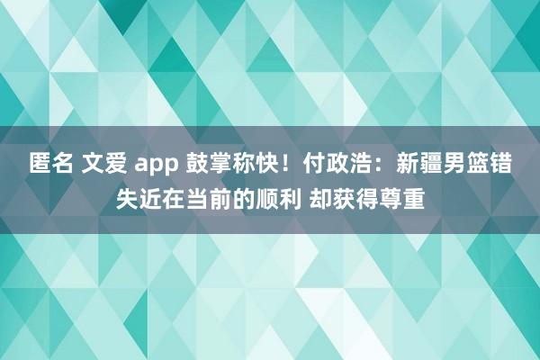 匿名 文爱 app 鼓掌称快！付政浩：新疆男篮错失近在当前的顺利 却获得尊重