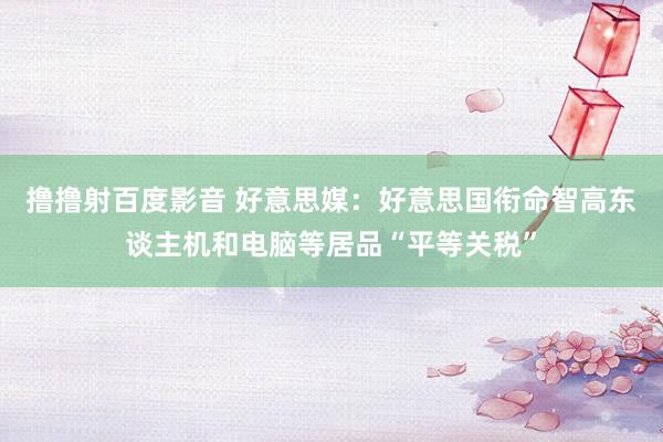 撸撸射百度影音 好意思媒：好意思国衔命智高东谈主机和电脑等居品“平等关税”