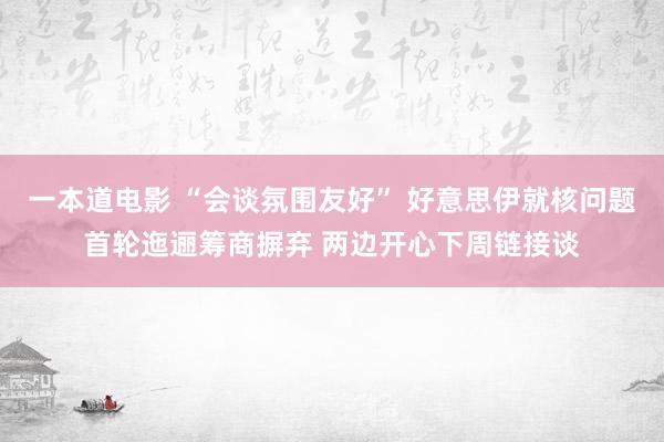 一本道电影 “会谈氛围友好” 好意思伊就核问题首轮迤逦筹商摒弃 两边开心下周链接谈