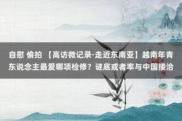自慰 偷拍 【高访微记录·走近东南亚】越南年青东说念主最爱哪项检修？谜底或者率与中国接洽