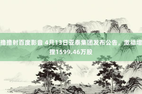 撸撸射百度影音 4月13日亚泰集团发布公告，激动增捏1599.46万股