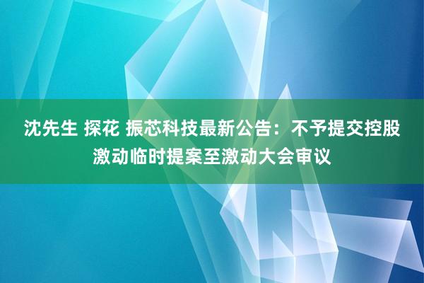 沈先生 探花 振芯科技最新公告：不予提交控股激动临时提案至激动大会审议
