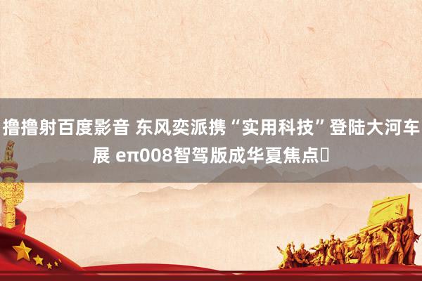 撸撸射百度影音 东风奕派携“实用科技”登陆大河车展 eπ008智驾版成华夏焦点​