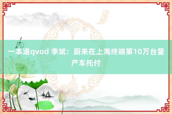 一本道qvod 李斌：蔚来在上海终端第10万台量产车托付