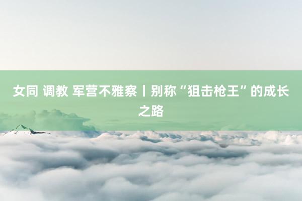 女同 调教 军营不雅察丨别称“狙击枪王”的成长之路
