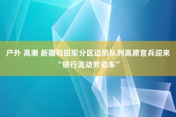 户外 高潮 新疆和田军分区边防队列高原官兵迎来“银行流动劳动车”