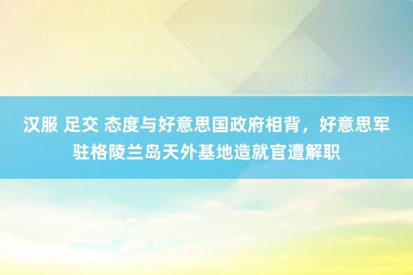 汉服 足交 态度与好意思国政府相背，好意思军驻格陵兰岛天外基地造就官遭解职