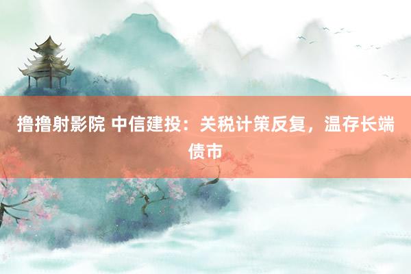 撸撸射影院 中信建投：关税计策反复，温存长端债市