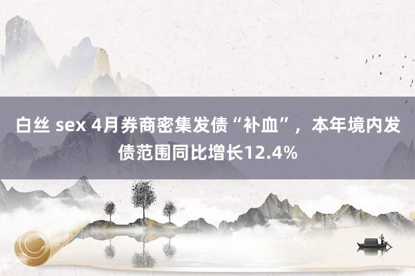 白丝 sex 4月券商密集发债“补血”，本年境内发债范围同比增长12.4%