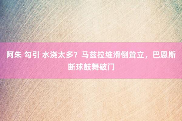 阿朱 勾引 水浇太多？马兹拉维滑倒耸立，巴恩斯断球鼓舞破门