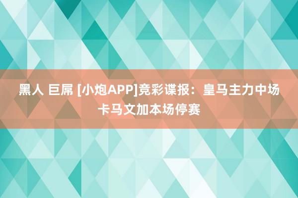 黑人 巨屌 [小炮APP]竞彩谍报：皇马主力中场卡马文加本场停赛
