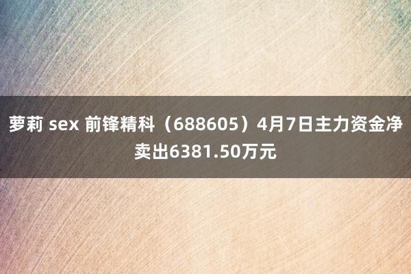 萝莉 sex 前锋精科（688605）4月7日主力资金净卖出6381.50万元