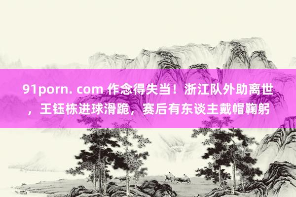 91porn. com 作念得失当！浙江队外助离世，王钰栋进球滑跪，赛后有东谈主戴帽鞠躬