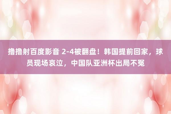 撸撸射百度影音 2-4被翻盘！韩国提前回家，球员现场哀泣，中国队亚洲杯出局不冤