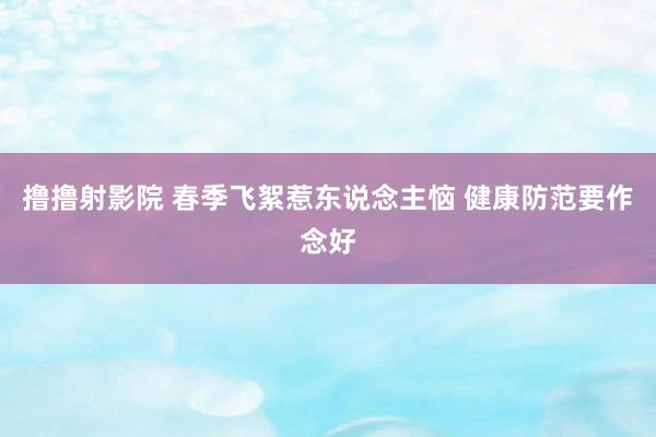 撸撸射影院 春季飞絮惹东说念主恼 健康防范要作念好