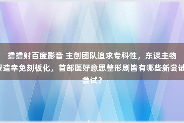 撸撸射百度影音 主创团队追求专科性，东谈主物塑造幸免刻板化，首部医好意思整形剧皆有哪些新尝试？