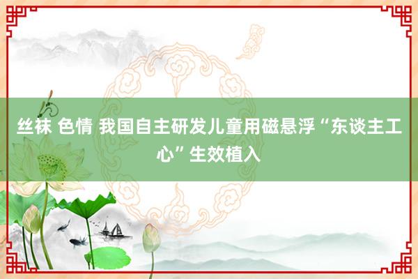 丝袜 色情 我国自主研发儿童用磁悬浮“东谈主工心”生效植入