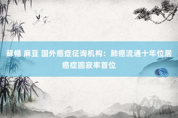蘇暢 麻豆 国外癌症征询机构：肺癌流通十年位居癌症圆寂率首位