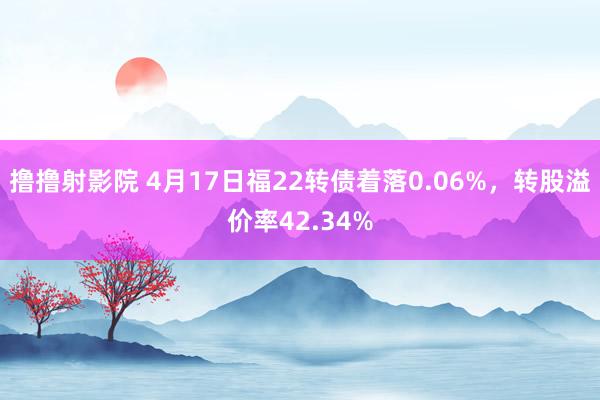 撸撸射影院 4月17日福22转债着落0.06%，转股溢价率42.34%