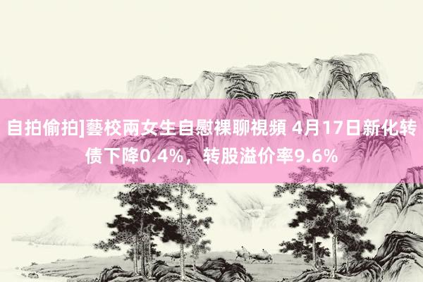 自拍偷拍]藝校兩女生自慰裸聊視頻 4月17日新化转债下降0.4%，转股溢价率9.6%