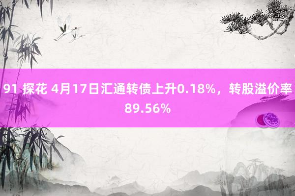 91 探花 4月17日汇通转债上升0.18%，转股溢价率89.56%