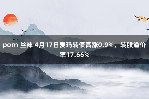 porn 丝袜 4月17日爱玛转债高涨0.9%，转股溢价率17.66%