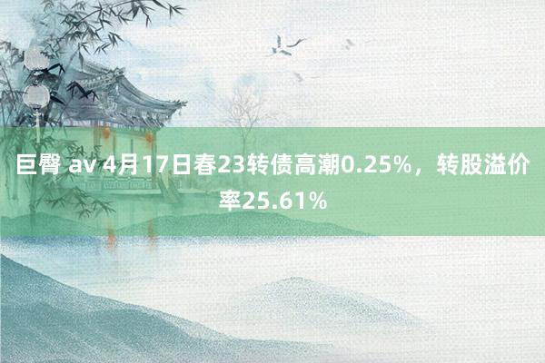 巨臀 av 4月17日春23转债高潮0.25%，转股溢价率25.61%