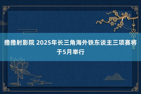 撸撸射影院 2025年长三角海外铁东谈主三项赛将于5月举行
