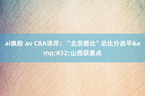 ai换脸 av CBA详尽：“北京德比”总比分战平&#32;山西获赛点