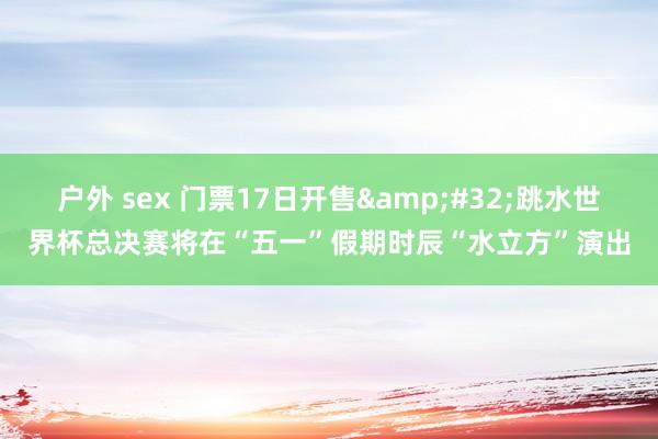 户外 sex 门票17日开售&#32;跳水世界杯总决赛将在“五一”假期时辰“水立方”演出