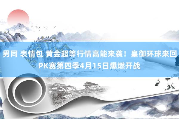 男同 表情包 黄金超等行情高能来袭！皇御环球来回PK赛第四季4月15日爆燃开战
