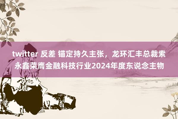 twitter 反差 锚定持久主张，龙环汇丰总裁索永鑫荣膺金融科技行业2024年度东说念主物