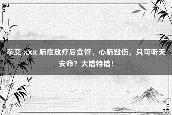 拳交 xxx 肺癌放疗后食管、心肺毁伤，只可听天安命？大错特错！
