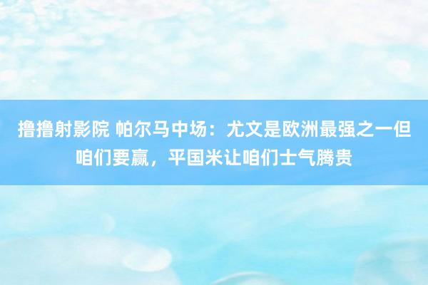 撸撸射影院 帕尔马中场：尤文是欧洲最强之一但咱们要赢，平国米让咱们士气腾贵