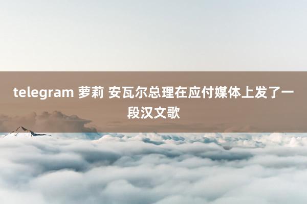 telegram 萝莉 安瓦尔总理在应付媒体上发了一段汉文歌