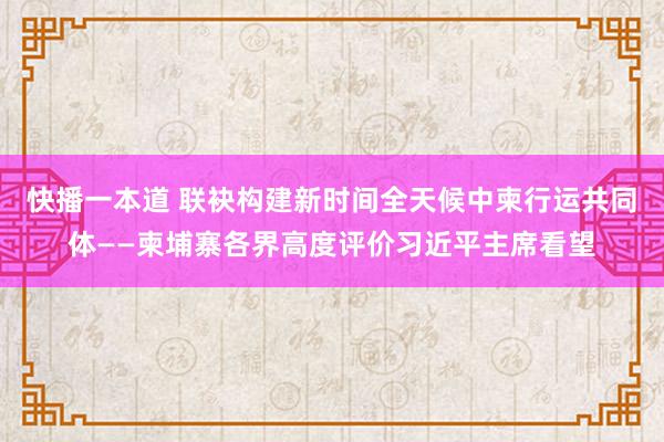 快播一本道 联袂构建新时间全天候中柬行运共同体——柬埔寨各界高度评价习近平主席看望