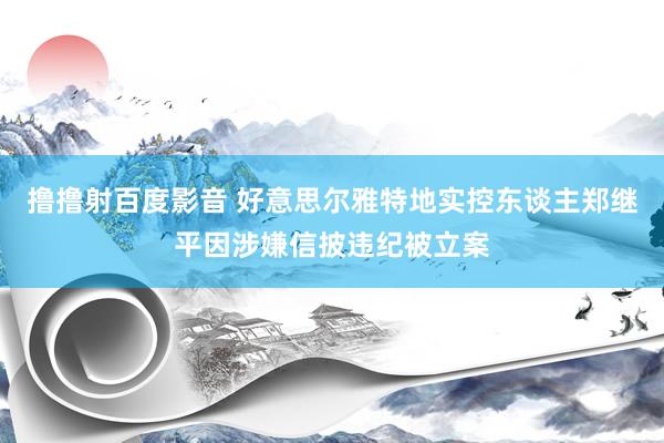 撸撸射百度影音 好意思尔雅特地实控东谈主郑继平因涉嫌信披违纪被立案