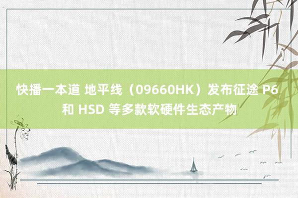 快播一本道 地平线（09660HK）发布征途 P6 和 HSD 等多款软硬件生态产物